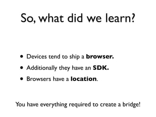 So, what did we learn?

 • Devices tend to ship a browser.
 • Additionally they have an SDK.
 • Browsers have a location.

You have everything required to create a bridge!
 
