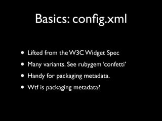Basics: conﬁg.xml

• Lifted from the W3C Widget Spec
• Many variants. See rubygem ‘confetti’
• Handy for packaging metadata.
• Wtf is packaging metadata?
 