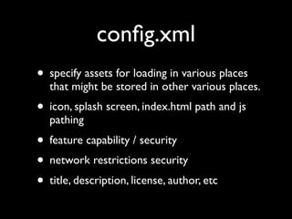 conﬁg.xml
• specify assets for loading in various places
  that might be stored in other various places.
• icon, splash screen, index.html path and js
  pathing
• feature capability / security
• network restrictions security
• title, description, license, author, etc
 