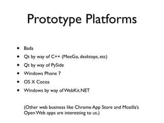 Prototype Platforms

•   Bada
•   Qt by way of C++ (MeeGo, desktops, etc)
•   Qt by way of PySide
•   Windows Phone 7
•   OS X Cocoa
•   Windows by way of WebKit.NET


    (Other web business like Chrome App Store and Mozilla’s
    Open Web apps are interesting to us.)
 