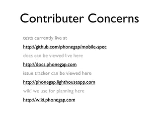 Contributer Concerns
tests currently live at
http://github.com/phonegap/mobile-spec
docs can be viewed live here
http://docs.phonegap.com
issue tracker can be viewed here
http://phonegap.lighthouseapp.com
wiki we use for planning here
http://wiki.phonegap.com
 