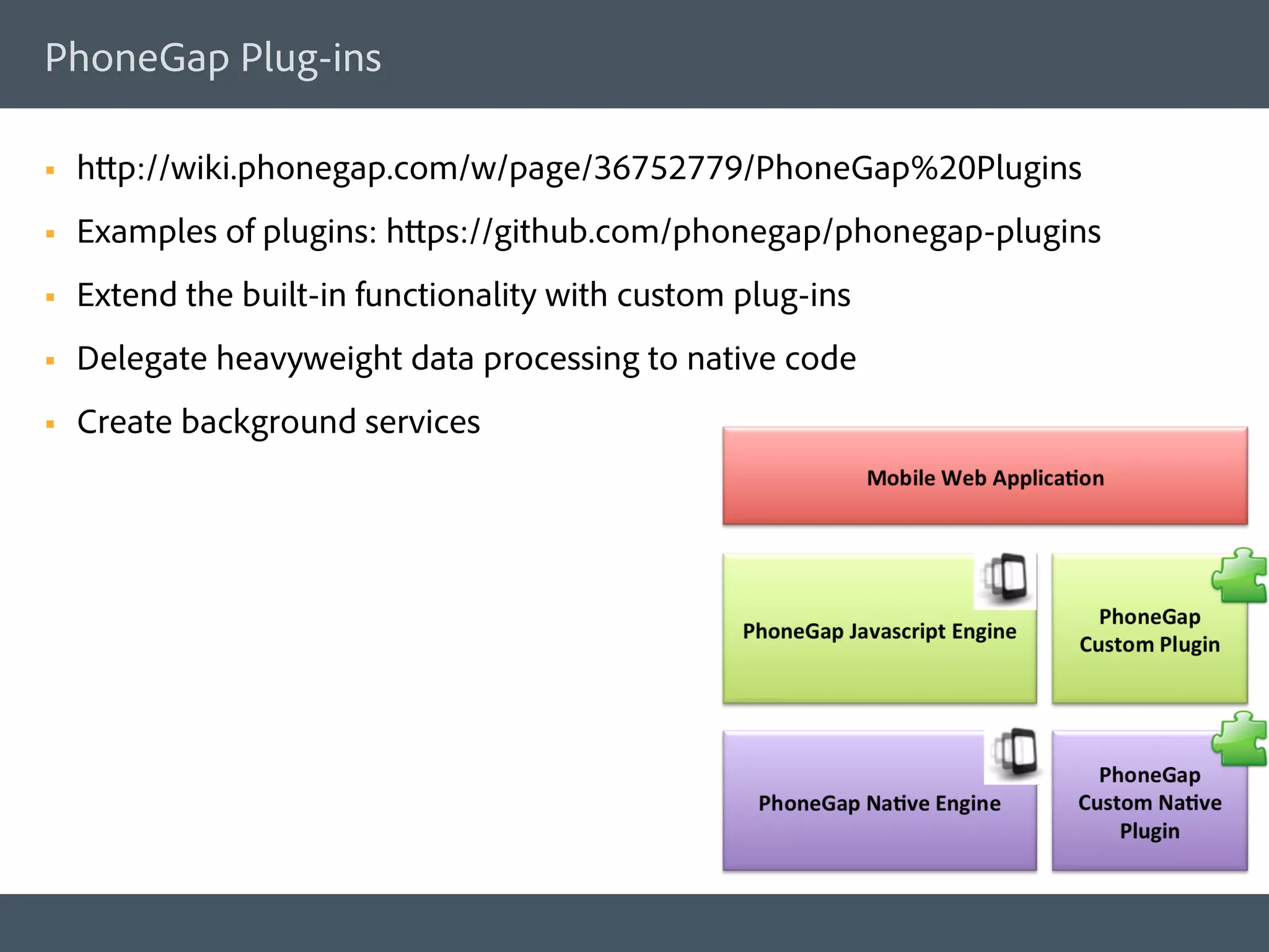 PhoneGap Plug-ins

§    http://wiki.phonegap.com/w/page/36752779/PhoneGap%20Plugins
§    Examples of plugins: https://github.com/phonegap/phonegap-plugins
§    Extend the built-in functionality with custom plug-ins
§    Delegate heavyweight data processing to native code
§    Create background services
 