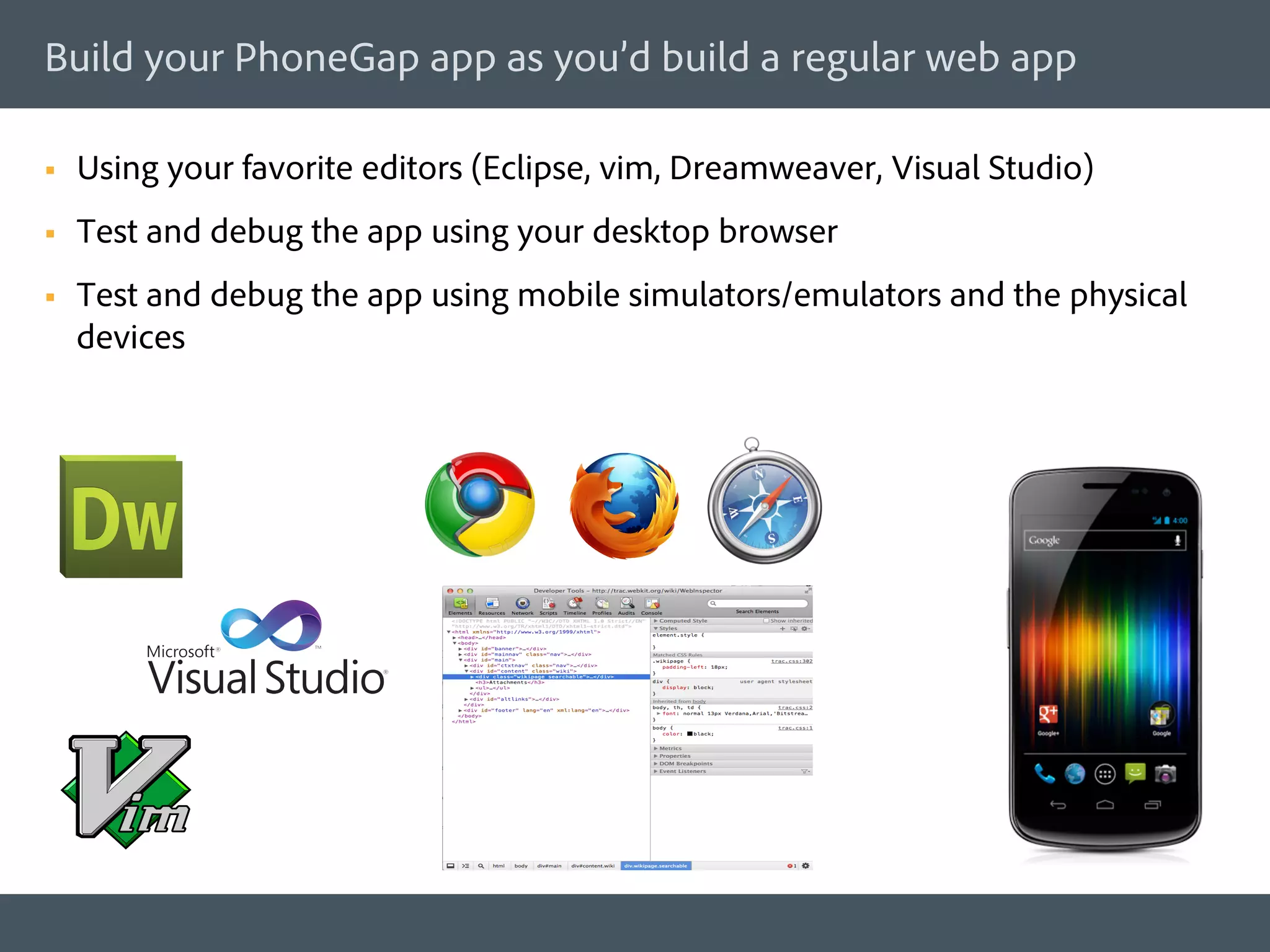 Build your PhoneGap app as you’d build a regular web app

§    Using your favorite editors (Eclipse, vim, Dreamweaver, Visual Studio)
§    Test and debug the app using your desktop browser
§    Test and debug the app using mobile simulators/emulators and the physical
      devices
 