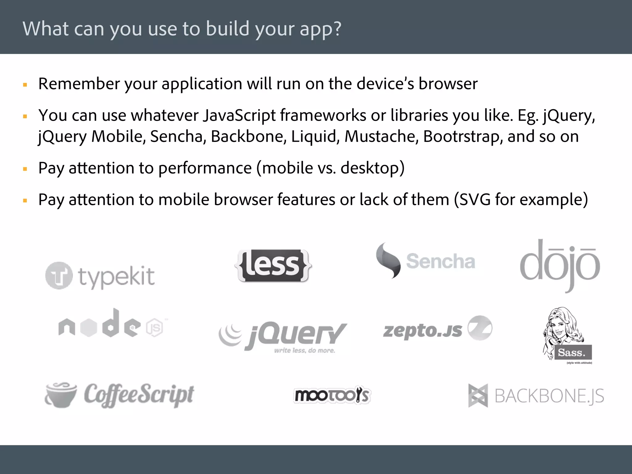 What can you use to build your app?

§    Remember your application will run on the device’s browser
§    You can use whatever JavaScript frameworks or libraries you like. Eg. jQuery,
      jQuery Mobile, Sencha, Backbone, Liquid, Mustache, Bootrstrap, and so on
§    Pay attention to performance (mobile vs. desktop)
§    Pay attention to mobile browser features or lack of them (SVG for example)
 