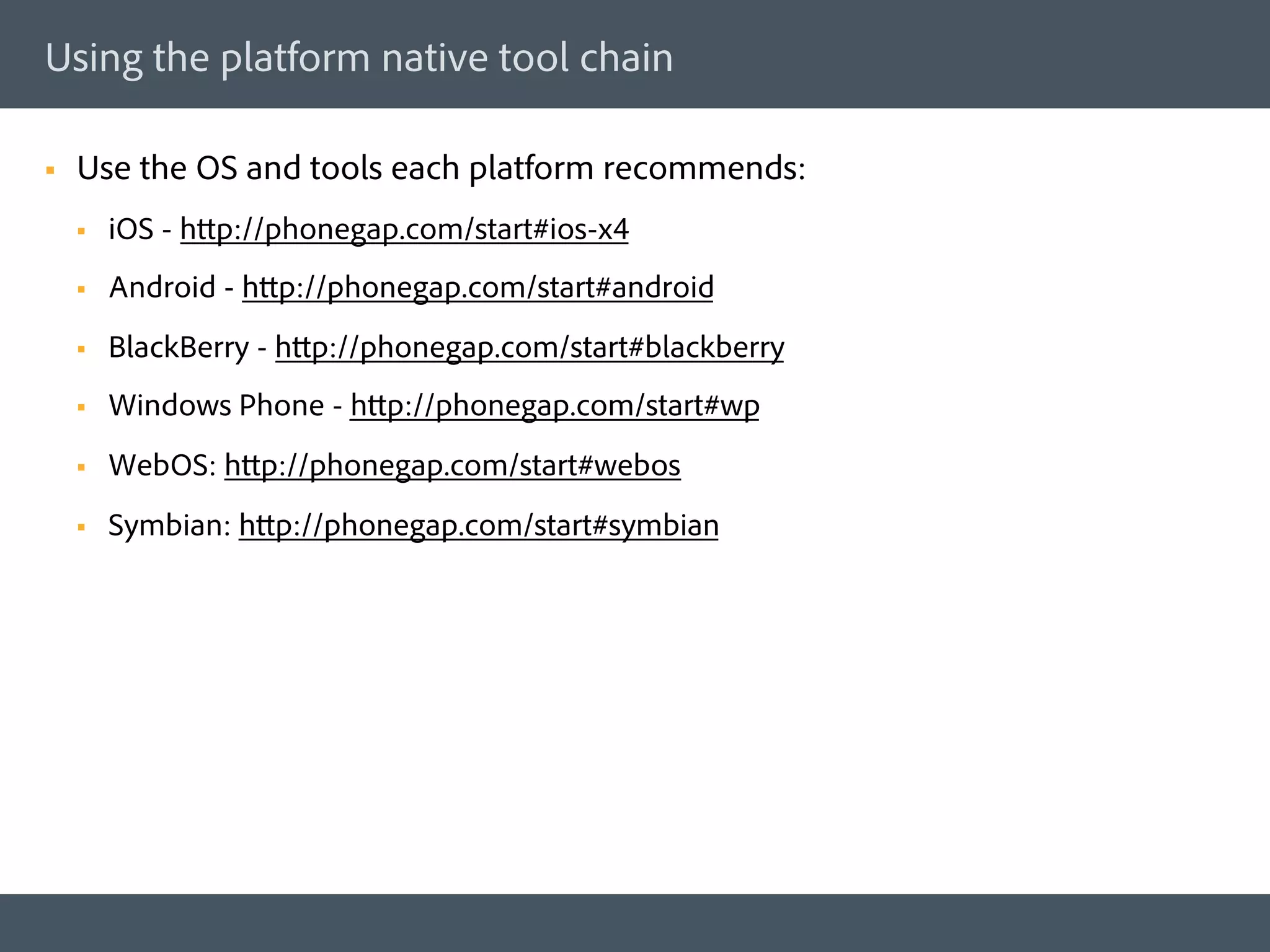 Using the platform native tool chain

§    Use the OS and tools each platform recommends:
      §    iOS - http://phonegap.com/start#ios-x4
      §    Android - http://phonegap.com/start#android
      §    BlackBerry - http://phonegap.com/start#blackberry
      §    Windows Phone - http://phonegap.com/start#wp
      §    WebOS: http://phonegap.com/start#webos
      §    Symbian: http://phonegap.com/start#symbian
 