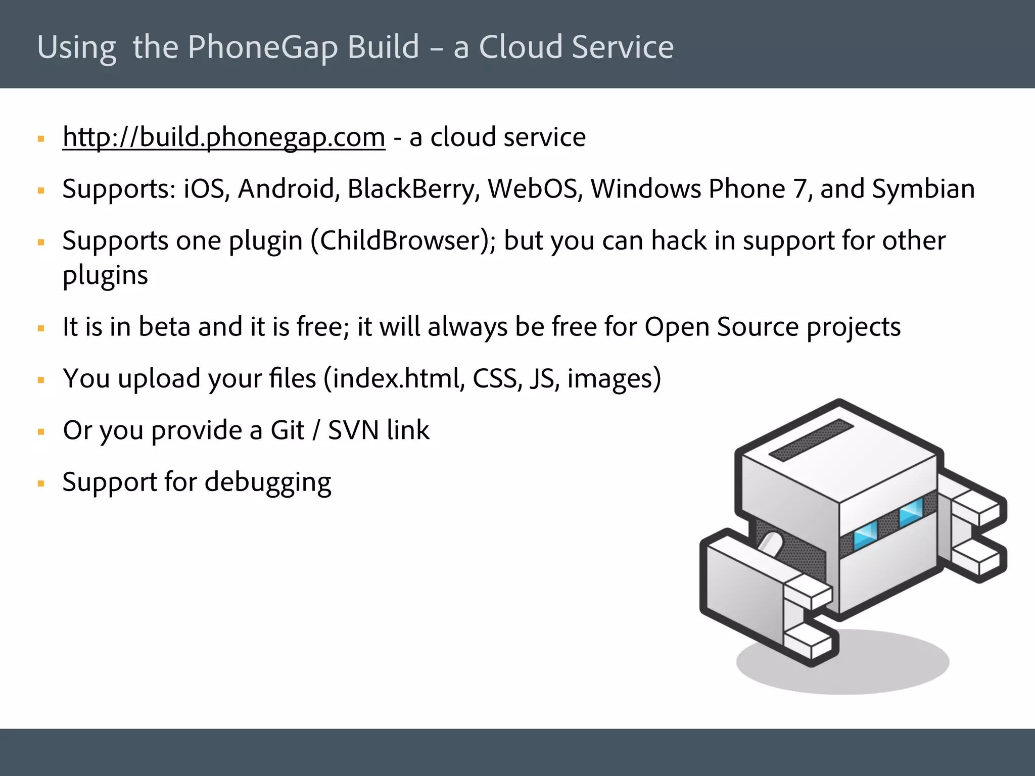 Using the PhoneGap Build – a Cloud Service

§    http://build.phonegap.com - a cloud service
§    Supports: iOS, Android, BlackBerry, WebOS, Windows Phone 7, and Symbian
§    Supports one plugin (ChildBrowser); but you can hack in support for other
      plugins
§    It is in beta and it is free; it will always be free for Open Source projects
§    You upload your files (index.html, CSS, JS, images)
§    Or you provide a Git / SVN link
§    Support for debugging
 