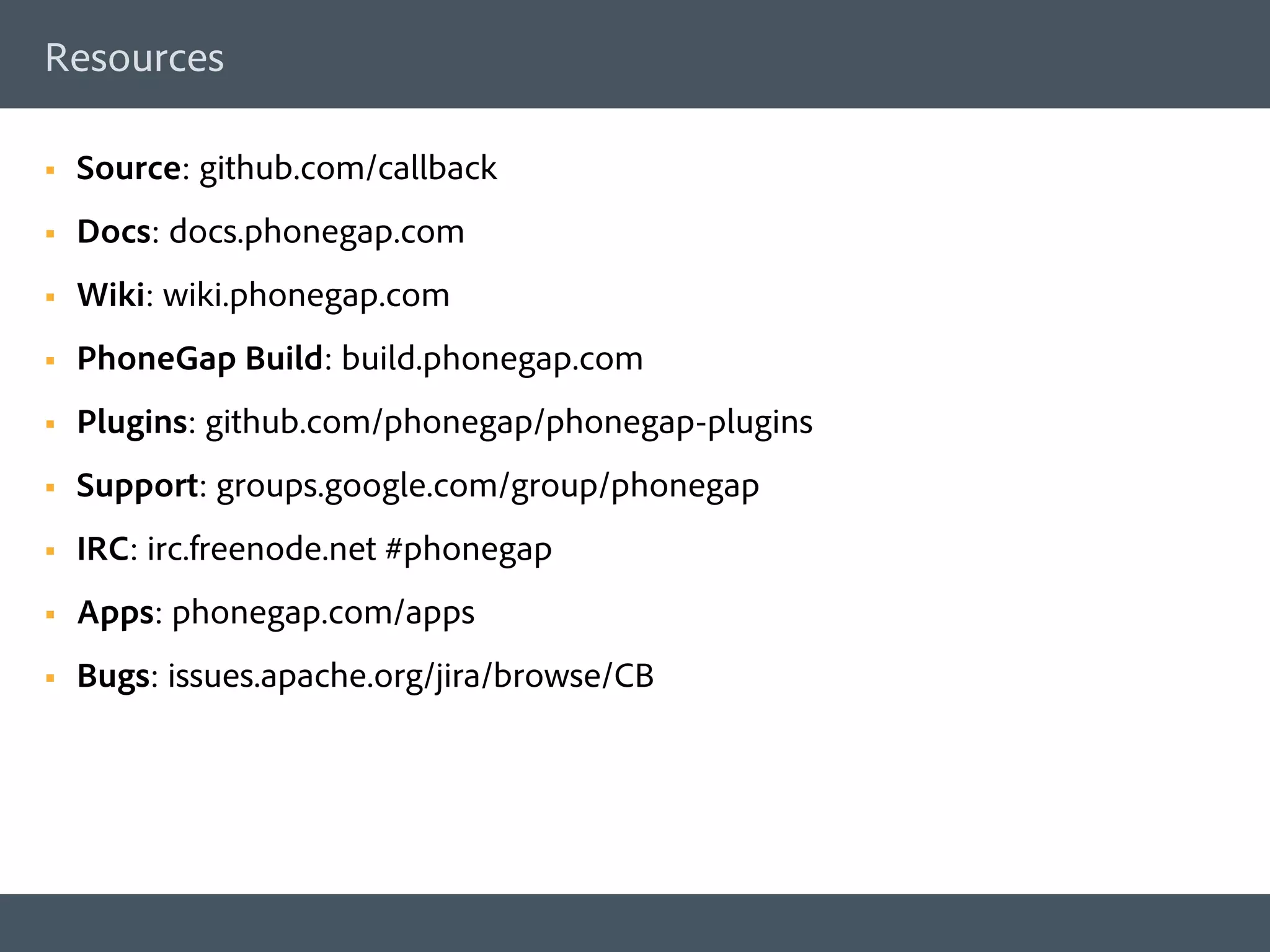 Resources

§    Source: github.com/callback
§    Docs: docs.phonegap.com
§    Wiki: wiki.phonegap.com
§    PhoneGap Build: build.phonegap.com
§    Plugins: github.com/phonegap/phonegap-plugins
§    Support: groups.google.com/group/phonegap
§    IRC: irc.freenode.net #phonegap
§    Apps: phonegap.com/apps
§    Bugs: issues.apache.org/jira/browse/CB
 