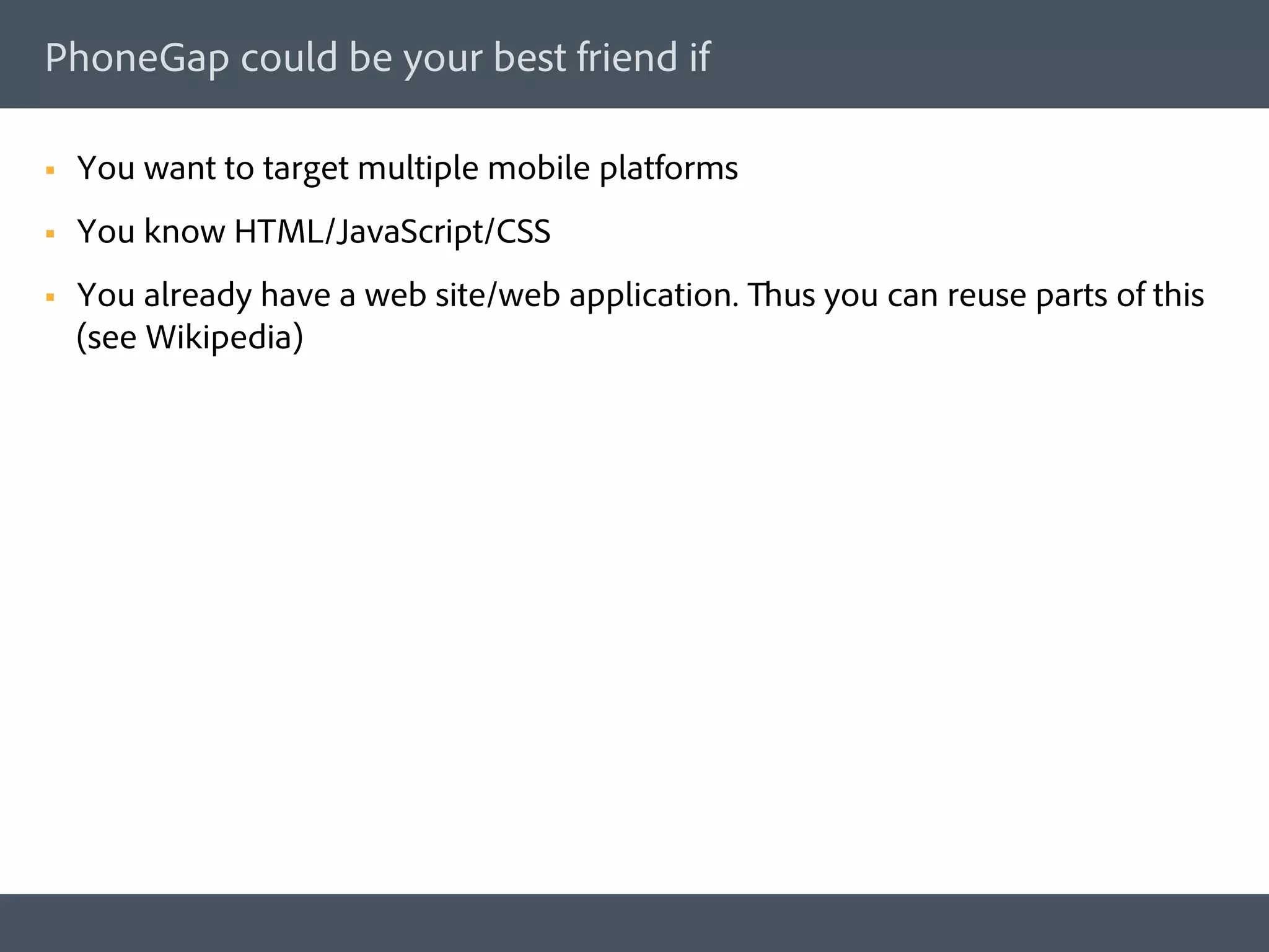 PhoneGap could be your best friend if

§    You want to target multiple mobile platforms
§    You know HTML/JavaScript/CSS
§    You already have a web site/web application. Thus you can reuse parts of this
      (see Wikipedia)
 