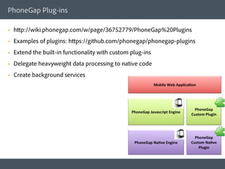 PhoneGap Plug-ins

§    http://wiki.phonegap.com/w/page/36752779/PhoneGap%20Plugins
§    Examples of plugins: https://github.com/phonegap/phonegap-plugins
§    Extend the built-in functionality with custom plug-ins
§    Delegate heavyweight data processing to native code
§    Create background services
 