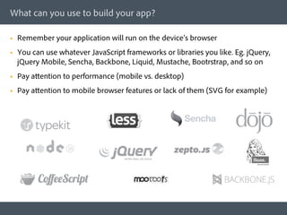 What can you use to build your app?

§    Remember your application will run on the device’s browser
§    You can use whatever JavaScript frameworks or libraries you like. Eg. jQuery,
      jQuery Mobile, Sencha, Backbone, Liquid, Mustache, Bootrstrap, and so on
§    Pay attention to performance (mobile vs. desktop)
§    Pay attention to mobile browser features or lack of them (SVG for example)
 