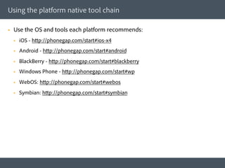 Using the platform native tool chain

§    Use the OS and tools each platform recommends:
      §    iOS - http://phonegap.com/start#ios-x4
      §    Android - http://phonegap.com/start#android
      §    BlackBerry - http://phonegap.com/start#blackberry
      §    Windows Phone - http://phonegap.com/start#wp
      §    WebOS: http://phonegap.com/start#webos
      §    Symbian: http://phonegap.com/start#symbian
 