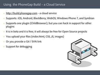 Using the PhoneGap Build – a Cloud Service

§    http://build.phonegap.com - a cloud service
§    Supports: iOS, Android, BlackBerry, WebOS, Windows Phone 7, and Symbian
§    Supports one plugin (ChildBrowser); but you can hack in support for other
      plugins
§    It is in beta and it is free; it will always be free for Open Source projects
§    You upload your files (index.html, CSS, JS, images)
§    Or you provide a Git / SVN link
§    Support for debugging
 
