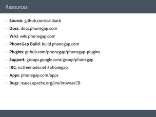 Resources

§    Source: github.com/callback
§    Docs: docs.phonegap.com
§    Wiki: wiki.phonegap.com
§    PhoneGap Build: build.phonegap.com
§    Plugins: github.com/phonegap/phonegap-plugins
§    Support: groups.google.com/group/phonegap
§    IRC: irc.freenode.net #phonegap
§    Apps: phonegap.com/apps
§    Bugs: issues.apache.org/jira/browse/CB
 