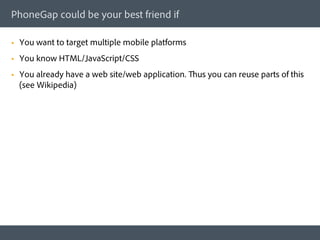 PhoneGap could be your best friend if

§    You want to target multiple mobile platforms
§    You know HTML/JavaScript/CSS
§    You already have a web site/web application. Thus you can reuse parts of this
      (see Wikipedia)
 