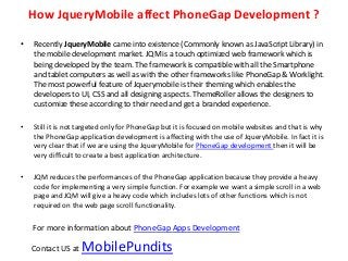 How JqueryMobile affect PhoneGap Development ?

•   Recently JqueryMobile came into existence (Commonly known as JavaScript Library) in
    the mobile development market. JQM is a touch optimized web framework which is
    being developed by the team. The framework is compatible with all the Smartphone
    and tablet computers as well as with the other frameworks like PhoneGap & Worklight.
    The most powerful feature of Jquerymobile is their theming which enables the
    developers to UI, CSS and all designing aspects. ThemeRoller allows the designers to
    customize these according to their need and get a branded experience.

•   Still it is not targeted only for PhoneGap but it is focused on mobile websites and that is why
    the PhoneGap application development is affecting with the use of JqueryMobile. In fact it is
    very clear that if we are using the JqueryMobile for PhoneGap development then it will be
    very difficult to create a best application architecture.

•   JQM reduces the performances of the PhoneGap application because they provide a heavy
    code for implementing a very simple function. For example we want a simple scroll in a web
    page and JQM will give a heavy code which includes lots of other functions which is not
    required on the web page scroll functionality.


    For more information about PhoneGap Apps Development

    Contact US at   MobilePundits
 