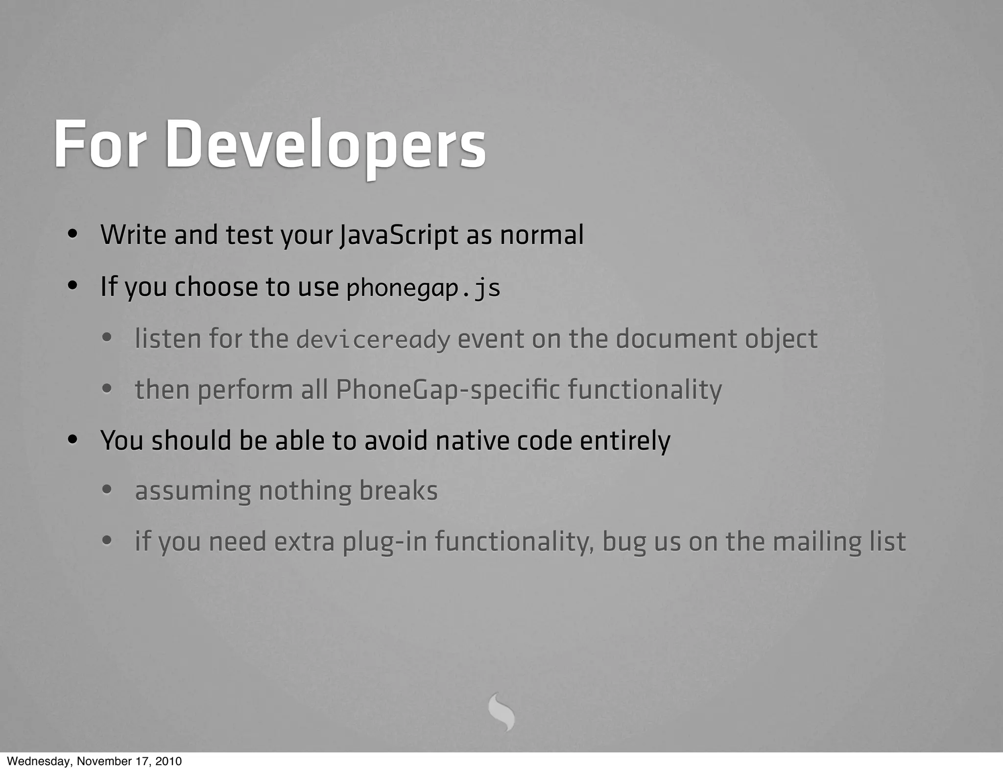 For Developers
• Write and test your JavaScript as normal
• If you choose to use phonegap.js
• listen for the deviceready event on the document object
• then perform all PhoneGap-speciﬁc functionality
• You should be able to avoid native code entirely
• assuming nothing breaks
• if you need extra plug-in functionality, bug us on the mailing list
Wednesday, November 17, 2010
 