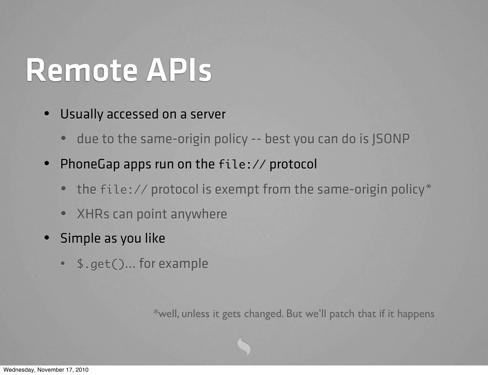 Remote APIs
• Usually accessed on a server
• due to the same-origin policy -- best you can do is JSONP
• PhoneGap apps run on the file:// protocol
• the file:// protocol is exempt from the same-origin policy*
• XHRs can point anywhere
• Simple as you like
• $.get()... for example
*well, unless it gets changed. But we’ll patch that if it happens
Wednesday, November 17, 2010
 