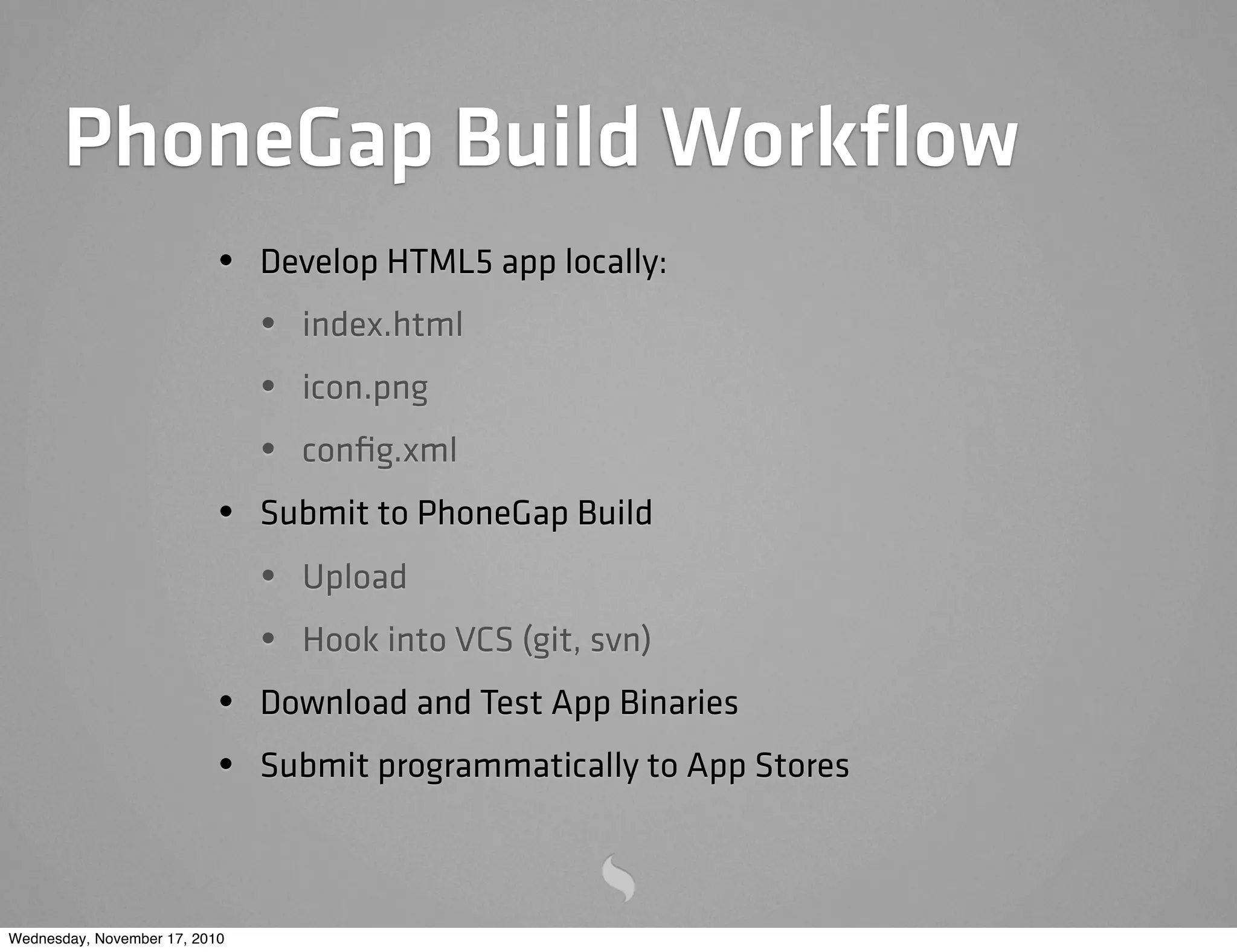 PhoneGap Build Workﬂow
• Develop HTML5 app locally:
• index.html
• icon.png
• conﬁg.xml
• Submit to PhoneGap Build
• Upload
• Hook into VCS (git, svn)
• Download and Test App Binaries
• Submit programmatically to App Stores
Wednesday, November 17, 2010
 