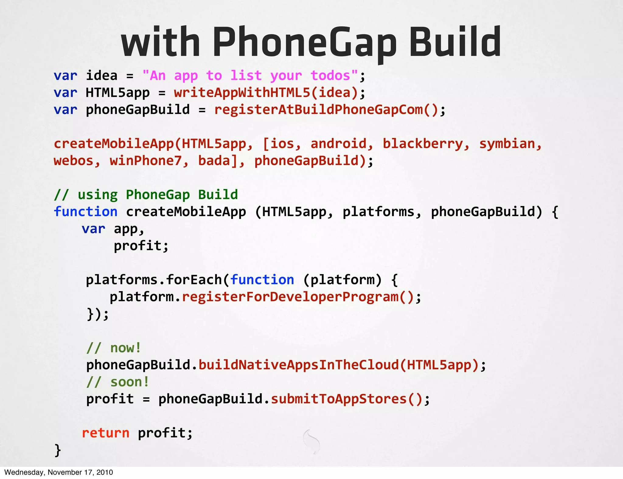 with PhoneGap Build
var	
  idea	
  =	
  "An	
  app	
  to	
  list	
  your	
  todos";
var	
  HTML5app	
  =	
  writeAppWithHTML5(idea);
var	
  phoneGapBuild	
  =	
  registerAtBuildPhoneGapCom();
createMobileApp(HTML5app,	
  [ios,	
  android,	
  blackberry,	
  symbian,	
  
webos,	
  winPhone7,	
  bada],	
  phoneGapBuild);
//	
  using	
  PhoneGap	
  Build
function	
  createMobileApp	
  (HTML5app,	
  platforms,	
  phoneGapBuild)	
  {
	
   var	
  app,
	
   	
  	
  	
  	
  profit;
	
  	
  	
  	
  platforms.forEach(function	
  (platform)	
  {
	
   platform.registerForDeveloperProgram();
	
  	
  });
	
  	
  //	
  now!
	
  	
  phoneGapBuild.buildNativeAppsInTheCloud(HTML5app);
	
  	
  //	
  soon!
	
  	
  profit	
  =	
  phoneGapBuild.submitToAppStores();
	
   return	
  profit;
}
Wednesday, November 17, 2010
 