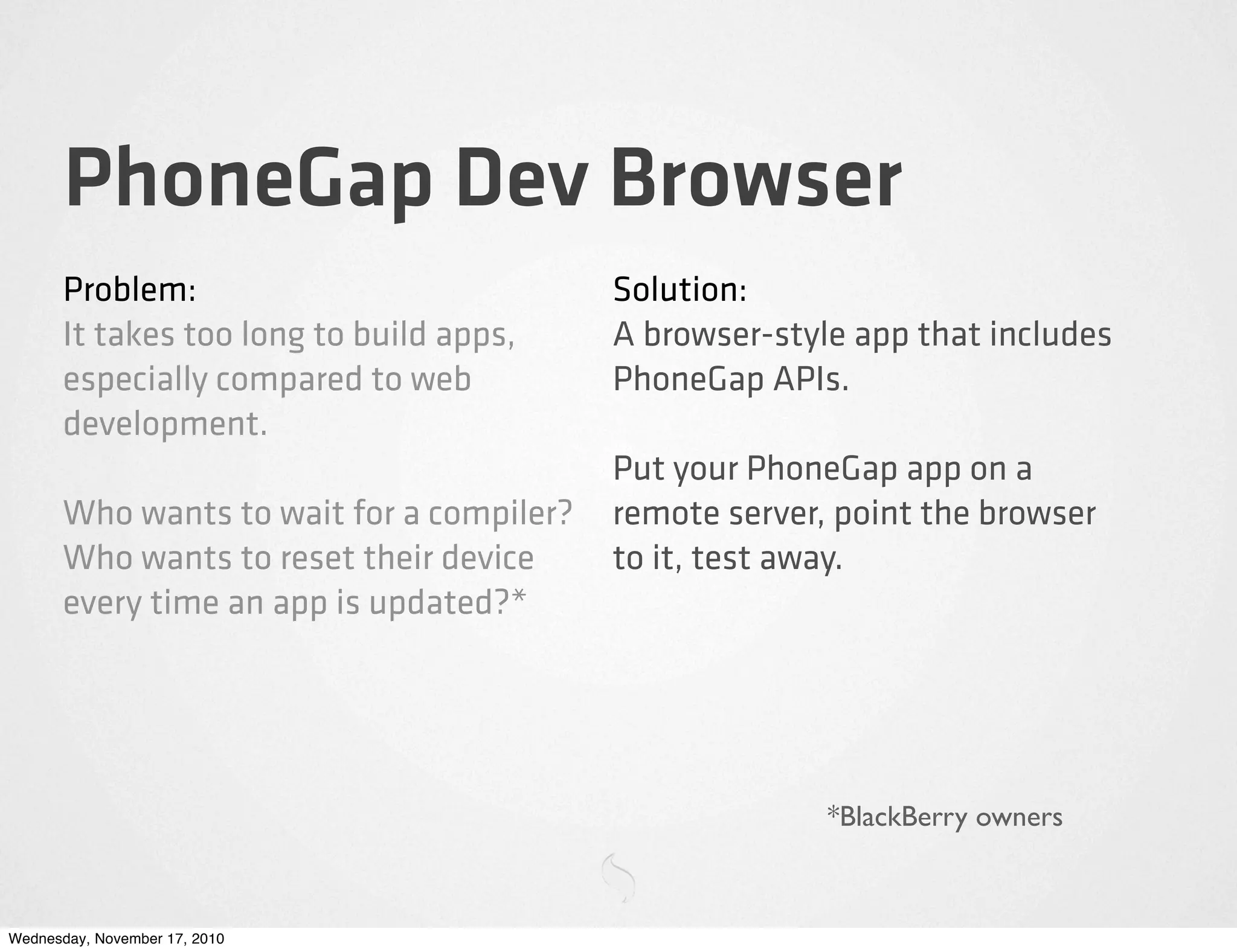 PhoneGap Dev Browser
Problem:
It takes too long to build apps,
especially compared to web
development.
Who wants to wait for a compiler?
Who wants to reset their device
every time an app is updated?*
Solution:
A browser-style app that includes
PhoneGap APIs.
Put your PhoneGap app on a
remote server, point the browser
to it, test away.
*BlackBerry owners
Wednesday, November 17, 2010
 