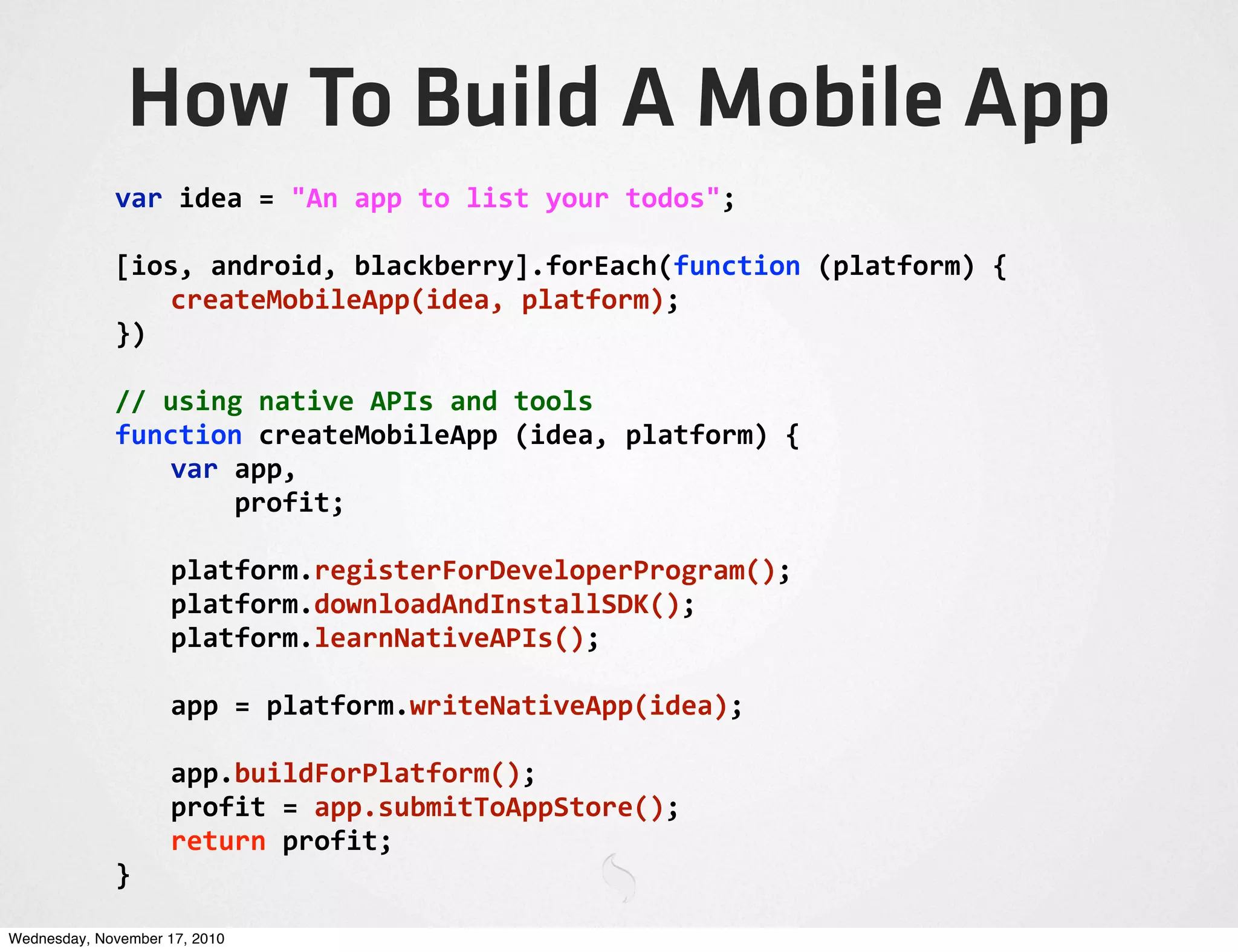 How To Build A Mobile App
var	
  idea	
  =	
  "An	
  app	
  to	
  list	
  your	
  todos";
[ios,	
  android,	
  blackberry].forEach(function	
  (platform)	
  {
	
   createMobileApp(idea,	
  platform);
})
//	
  using	
  native	
  APIs	
  and	
  tools
function	
  createMobileApp	
  (idea,	
  platform)	
  {
	
   var	
  app,
	
   	
  	
  	
  	
  profit;
	
   platform.registerForDeveloperProgram();
	
   platform.downloadAndInstallSDK();
	
   platform.learnNativeAPIs();
	
   app	
  =	
  platform.writeNativeApp(idea);
	
   app.buildForPlatform();
	
   profit	
  =	
  app.submitToAppStore();
	
   return	
  profit;
}
Wednesday, November 17, 2010
 