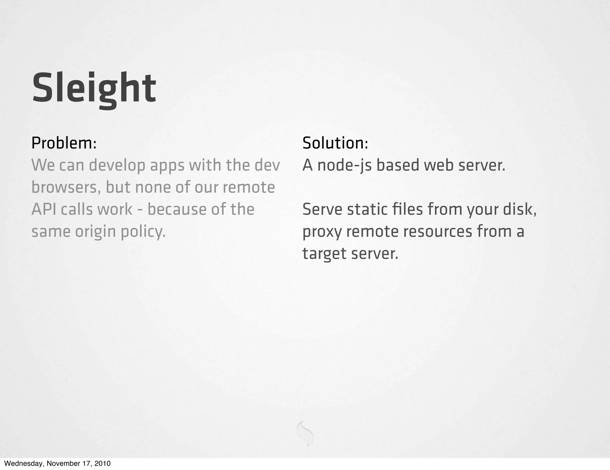 Sleight
Problem:
We can develop apps with the dev
browsers, but none of our remote
API calls work - because of the
same origin policy.
Solution:
A node-js based web server.
Serve static ﬁles from your disk,
proxy remote resources from a
target server.
Wednesday, November 17, 2010
 