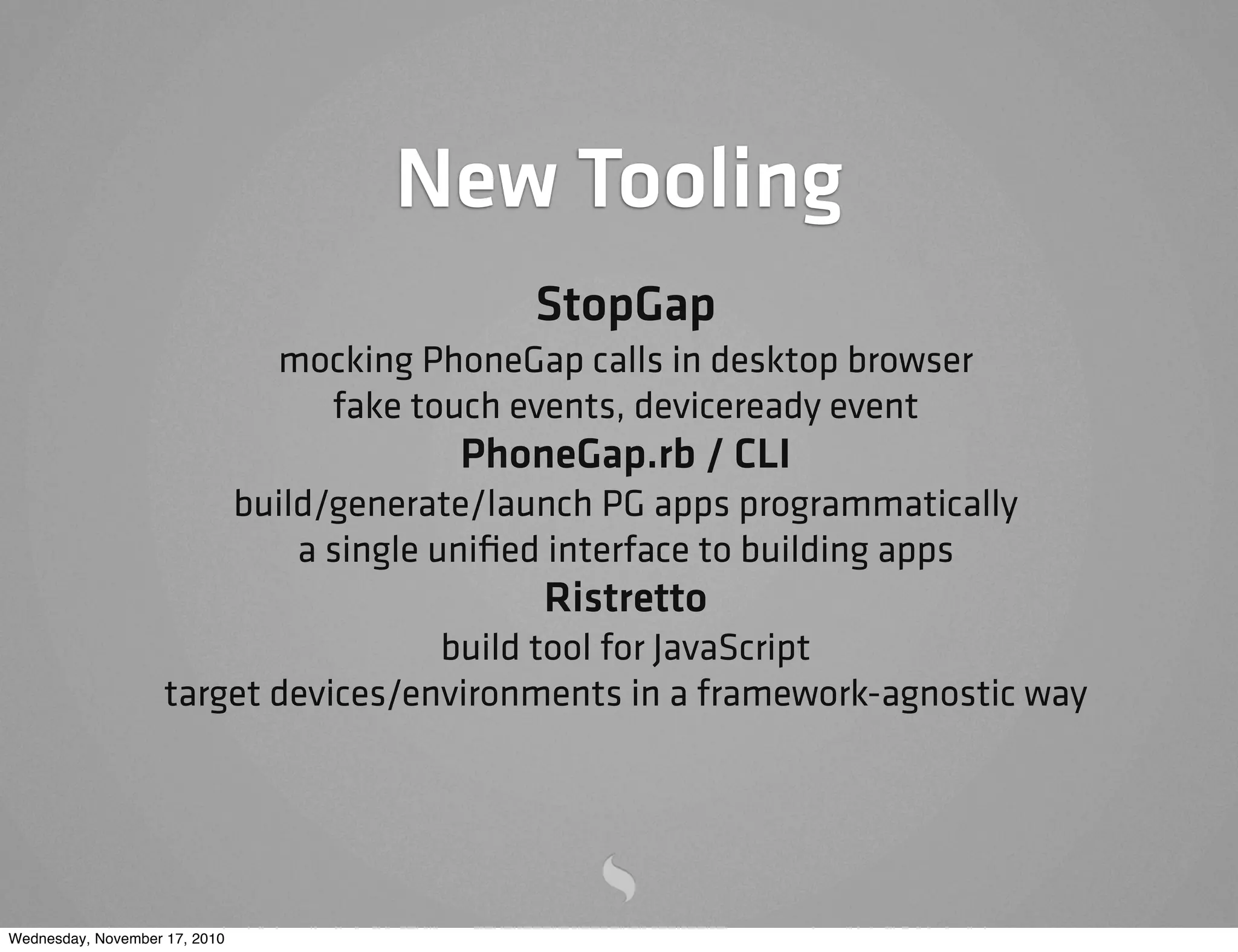 New Tooling
StopGap
mocking PhoneGap calls in desktop browser
fake touch events, deviceready event
PhoneGap.rb / CLI
build/generate/launch PG apps programmatically
a single uniﬁed interface to building apps
Ristretto
build tool for JavaScript
target devices/environments in a framework-agnostic way
Wednesday, November 17, 2010
 
