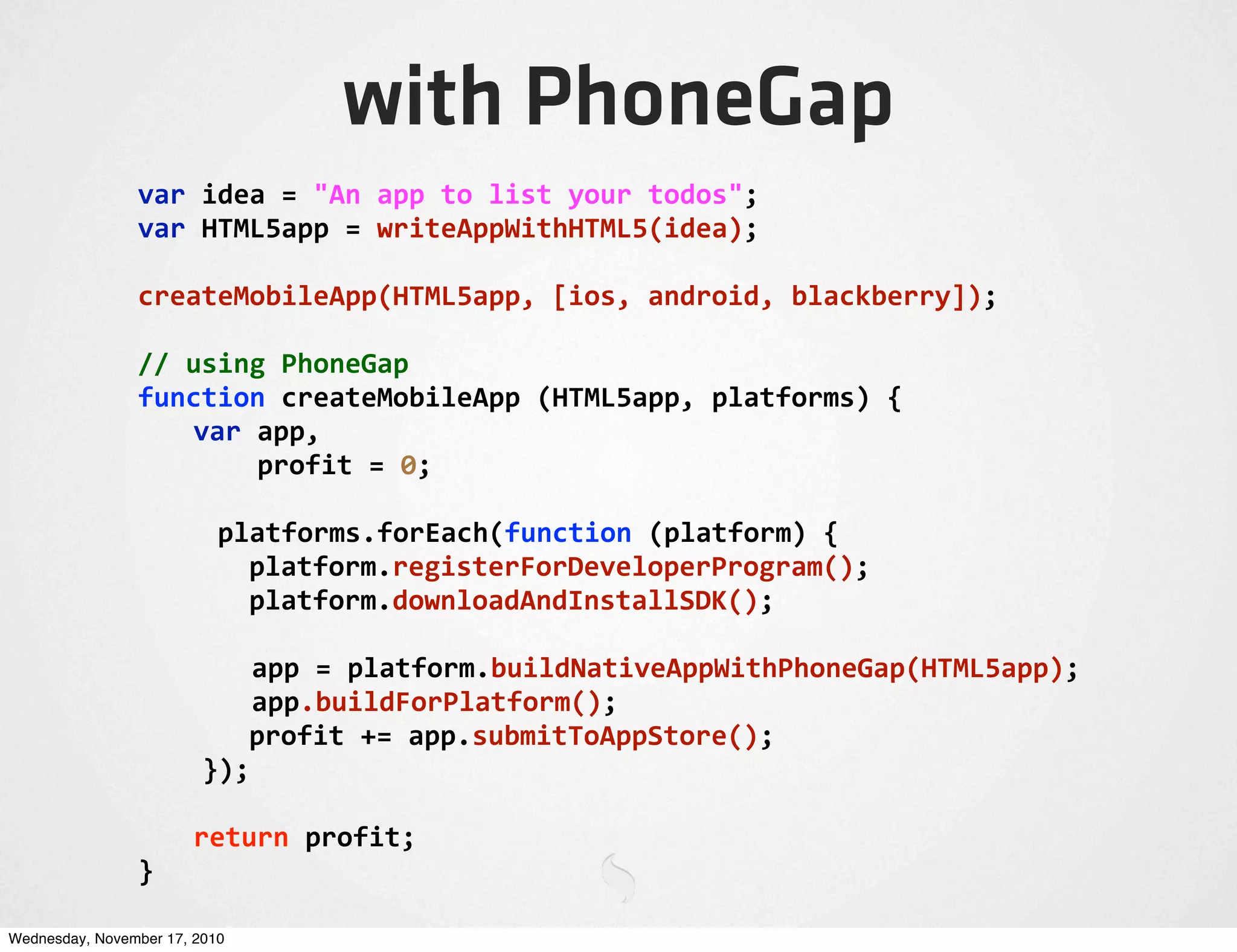 with PhoneGap
var	
  idea	
  =	
  "An	
  app	
  to	
  list	
  your	
  todos";
var	
  HTML5app	
  =	
  writeAppWithHTML5(idea);
createMobileApp(HTML5app,	
  [ios,	
  android,	
  blackberry]);
//	
  using	
  PhoneGap
function	
  createMobileApp	
  (HTML5app,	
  platforms)	
  {
	
   var	
  app,
	
   	
  	
  	
  	
  profit	
  =	
  0;
	
  	
  	
  	
  	
  platforms.forEach(function	
  (platform)	
  {
	
   platform.registerForDeveloperProgram();
	
   platform.downloadAndInstallSDK();
	
  app	
  =	
  platform.buildNativeAppWithPhoneGap(HTML5app);
	
  app.buildForPlatform();
	
   profit	
  +=	
  app.submitToAppStore();
	
  	
  });
	
   return	
  profit;
}
Wednesday, November 17, 2010
 