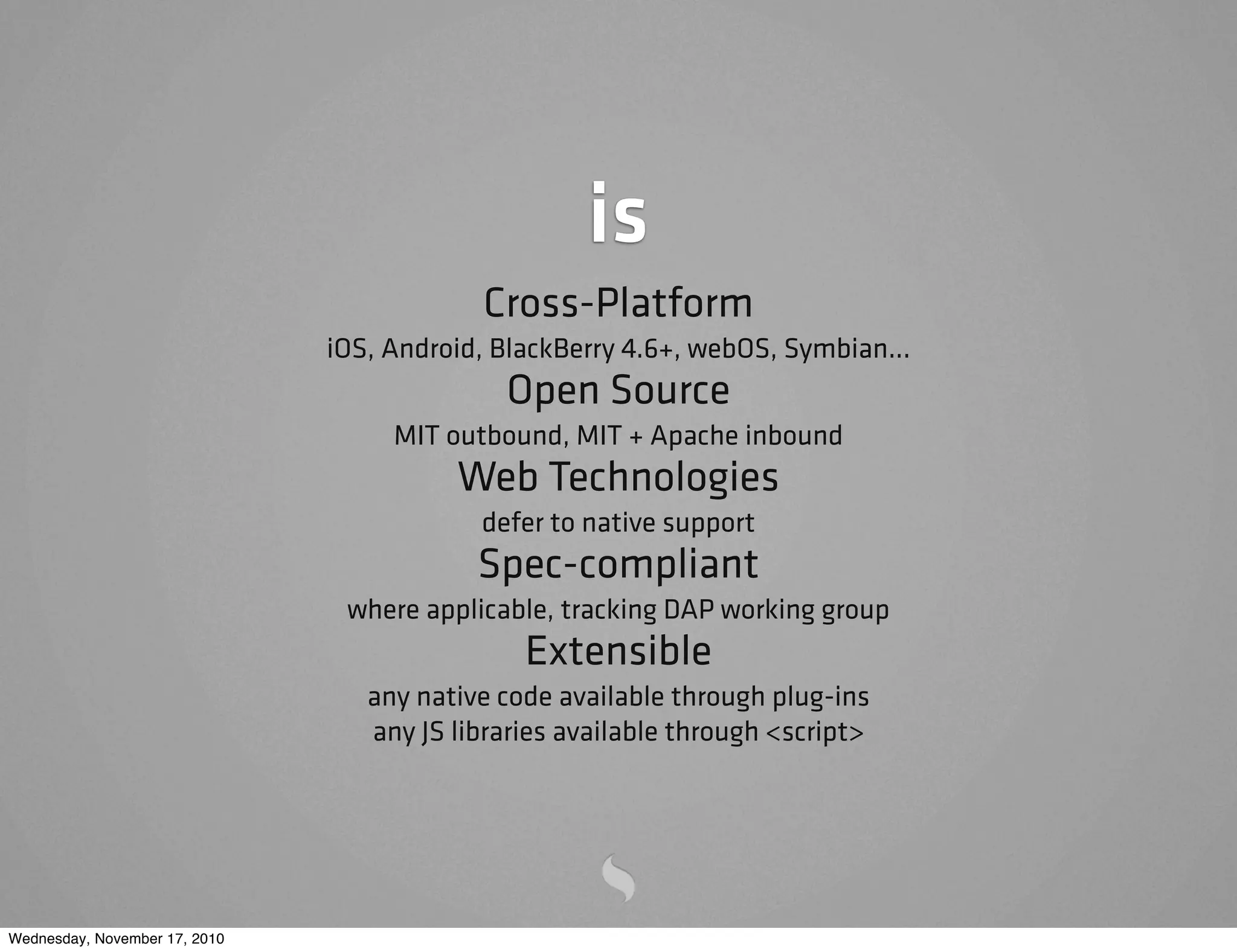is
Cross-Platform
iOS, Android, BlackBerry 4.6+, webOS, Symbian...
Open Source
MIT outbound, MIT + Apache inbound
Web Technologies
defer to native support
Spec-compliant
where applicable, tracking DAP working group
Extensible
any native code available through plug-ins
any JS libraries available through <script>
Wednesday, November 17, 2010
 