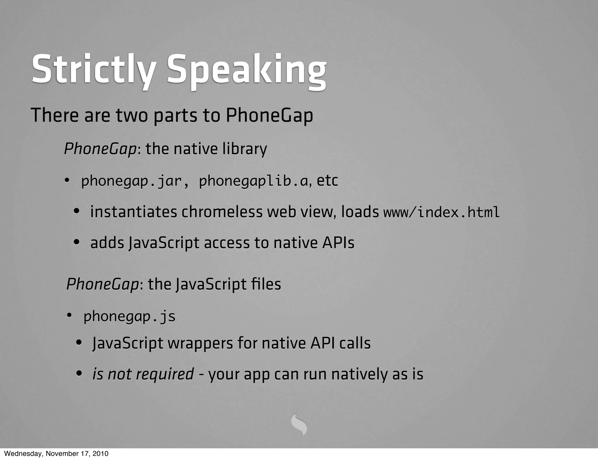 Strictly Speaking
PhoneGap: the native library
• phonegap.jar, phonegaplib.a, etc
• instantiates chromeless web view, loads www/index.html
• adds JavaScript access to native APIs
There are two parts to PhoneGap
PhoneGap: the JavaScript ﬁles
• phonegap.js
• JavaScript wrappers for native API calls
• is not required - your app can run natively as is
Wednesday, November 17, 2010
 
