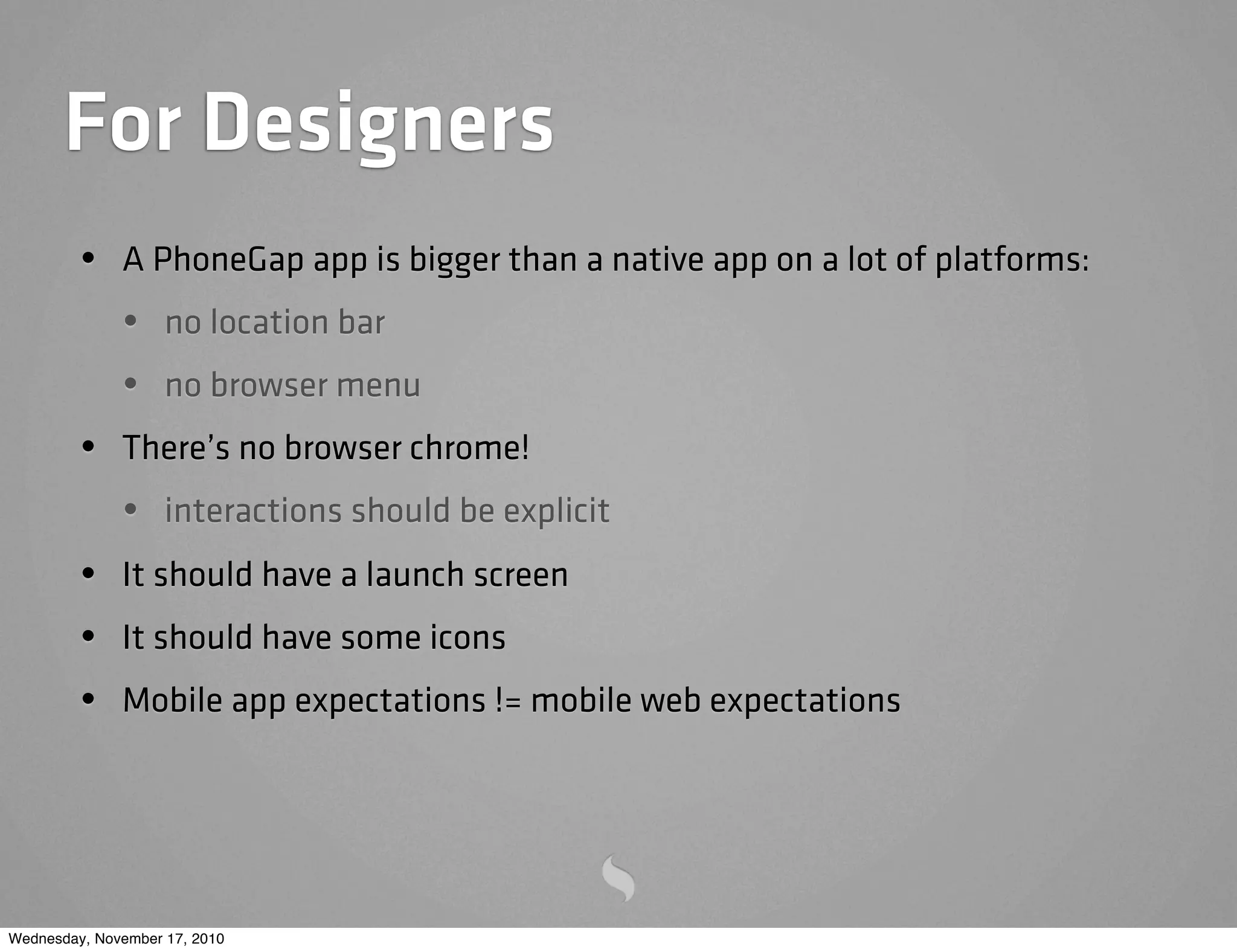 For Designers
• A PhoneGap app is bigger than a native app on a lot of platforms:
• no location bar
• no browser menu
• There’s no browser chrome!
• interactions should be explicit
• It should have a launch screen
• It should have some icons
• Mobile app expectations != mobile web expectations
Wednesday, November 17, 2010
 