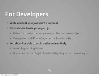 For Developers
• Write and test your JavaScript as normal
• If you choose to use phonegap.js
• listen for the deviceready event on the document object
• then perform all PhoneGap-speciﬁc functionality
• You should be able to avoid native code entirely
• assuming nothing breaks
• if you need extra plug-in functionality, bug us on the mailing list
Wednesday, November 17, 2010
 