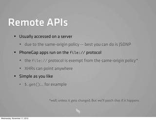 Remote APIs
• Usually accessed on a server
• due to the same-origin policy -- best you can do is JSONP
• PhoneGap apps run on the file:// protocol
• the file:// protocol is exempt from the same-origin policy*
• XHRs can point anywhere
• Simple as you like
• $.get()... for example
*well, unless it gets changed. But we’ll patch that if it happens
Wednesday, November 17, 2010
 