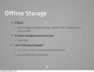 Offline Storage
• HTML5!
• localStorage, sessionStorage, Webkit SQL, Google Gears,
Indexed DB
• Or native storage/external services
• CouchDB!
• Lots of libraries/wrappers
• Ext.data.Store is the Sencha Touch class
• we at Nitobi like Lawnchair
Wednesday, November 17, 2010
 