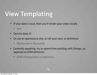 View Templating
• If your data’s local, then you’ll render your views locally
• duh
• Sencha does it!
• Or use an opensource one; or roll your own; or whichever
• My favorite is Mustache
• Generally speaking, try to spend time working with Strings, as
opposed to DOM elements
• DOM manipulation is expensive
Wednesday, November 17, 2010
 