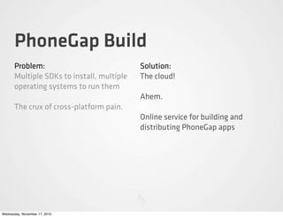 PhoneGap Build
Problem:
Multiple SDKs to install, multiple
operating systems to run them
The crux of cross-platform pain.
Solution:
The cloud!
Ahem.
Online service for building and
distributing PhoneGap apps
Wednesday, November 17, 2010
 