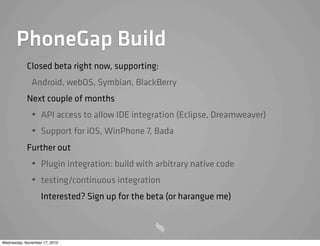 PhoneGap Build
Closed beta right now, supporting:
Android, webOS, Symbian, BlackBerry
Next couple of months
• API access to allow IDE integration (Eclipse, Dreamweaver)
• Support for iOS, WinPhone 7, Bada
Further out
• Plugin integration: build with arbitrary native code
• testing/continuous integration
Interested? Sign up for the beta (or harangue me)
Wednesday, November 17, 2010
 