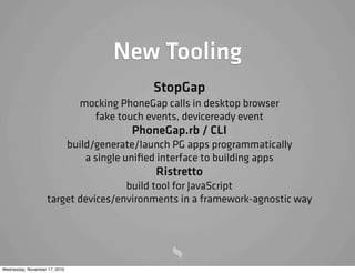 New Tooling
StopGap
mocking PhoneGap calls in desktop browser
fake touch events, deviceready event
PhoneGap.rb / CLI
build/generate/launch PG apps programmatically
a single uniﬁed interface to building apps
Ristretto
build tool for JavaScript
target devices/environments in a framework-agnostic way
Wednesday, November 17, 2010
 