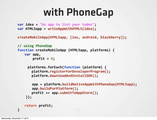 with PhoneGap
var	
  idea	
  =	
  "An	
  app	
  to	
  list	
  your	
  todos";
var	
  HTML5app	
  =	
  writeAppWithHTML5(idea);
createMobileApp(HTML5app,	
  [ios,	
  android,	
  blackberry]);
//	
  using	
  PhoneGap
function	
  createMobileApp	
  (HTML5app,	
  platforms)	
  {
	
   var	
  app,
	
   	
  	
  	
  	
  profit	
  =	
  0;
	
  	
  	
  	
  	
  platforms.forEach(function	
  (platform)	
  {
	
   platform.registerForDeveloperProgram();
	
   platform.downloadAndInstallSDK();
	
  app	
  =	
  platform.buildNativeAppWithPhoneGap(HTML5app);
	
  app.buildForPlatform();
	
   profit	
  +=	
  app.submitToAppStore();
	
  	
  });
	
   return	
  profit;
}
Wednesday, November 17, 2010
 