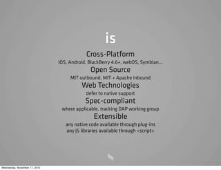is
Cross-Platform
iOS, Android, BlackBerry 4.6+, webOS, Symbian...
Open Source
MIT outbound, MIT + Apache inbound
Web Technologies
defer to native support
Spec-compliant
where applicable, tracking DAP working group
Extensible
any native code available through plug-ins
any JS libraries available through <script>
Wednesday, November 17, 2010
 