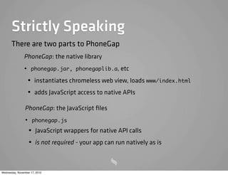 Strictly Speaking
PhoneGap: the native library
• phonegap.jar, phonegaplib.a, etc
• instantiates chromeless web view, loads www/index.html
• adds JavaScript access to native APIs
There are two parts to PhoneGap
PhoneGap: the JavaScript ﬁles
• phonegap.js
• JavaScript wrappers for native API calls
• is not required - your app can run natively as is
Wednesday, November 17, 2010
 