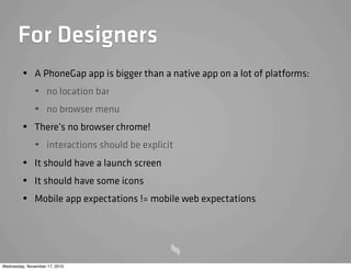 For Designers
• A PhoneGap app is bigger than a native app on a lot of platforms:
• no location bar
• no browser menu
• There’s no browser chrome!
• interactions should be explicit
• It should have a launch screen
• It should have some icons
• Mobile app expectations != mobile web expectations
Wednesday, November 17, 2010
 