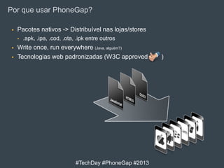 Por que usar PhoneGap?


Pacotes nativos -> Distribuível nas lojas/stores





.apk, .ipa, .cod, .ota, .ipk entre outros

Write once, run everywhere (Java, alguém?)
Tecnologias web padronizadas (W3C approved

#TechDay #PhoneGap #2013

)

 