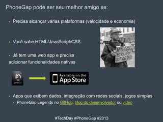 PhoneGap pode ser seu melhor amigo se:


Precisa alcançar várias plataformas (velocidade e economia)



Você sabe HTML/JavaScript/CSS

Já tem uma web app e precisa
adicionar funcionalidades nativas




Apps que exibem dados, integração com redes sociais, jogos simples


PhoneGap Legends no GitHub, blog do desenvolvedor ou video

#TechDay #PhoneGap #2013

 