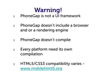 Warning!
§    PhoneGap is not a UI framework

§    PhoneGap doesn t include a browser
     and or a rendering engine

§    PhoneGap doesn t compile

§    Every platform need its own
     compilation

§    HTML5/CSS3 compatibility varies -
     www.mobilehtml5.org
 