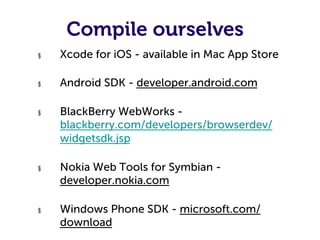 Compile ourselves
§    Xcode for iOS - available in Mac App Store

§    Android SDK - developer.android.com

§    BlackBerry WebWorks -
     blackberry.com/developers/browserdev/
     widgetsdk.jsp

§    Nokia Web Tools for Symbian -
     developer.nokia.com

§    Windows Phone SDK - microsoft.com/
     download
 