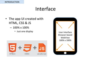 Interface	
•  The	app	UI	created	with	
HTML,	CSS	&	JS	
–  100%	x	100%	
•  Just	one	display	 User	Interface	
Browser-based	
WebView	
100%	x	100%	
INTRODUCTION	
 