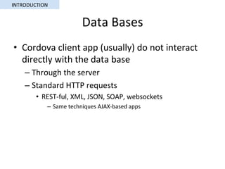 Data	Bases	
•  Cordova	client	app	(usually)	do	not	interact	
directly	with	the	data	base	
– Through	the	server	
– Standard	HTTP	requests	
•  REST-ful,	XML,	JSON,	SOAP,	websockets	
–  Same	techniques	AJAX-based	apps	
INTRODUCTION	
 