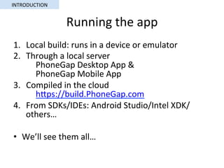 Running	the	app	
1.  Local	build:	runs	in	a	device	or	emulator	
2.  Through	a	local	server	
	PhoneGap	Desktop	App	&	
	PhoneGap	Mobile	App	
3.  Compiled	in	the	cloud	
	hSps://build.PhoneGap.com		
4.  From	SDKs/IDEs:	Android	Studio/Intel	XDK/
others…	
•  We’ll	see	them	all…	
INTRODUCTION	
 