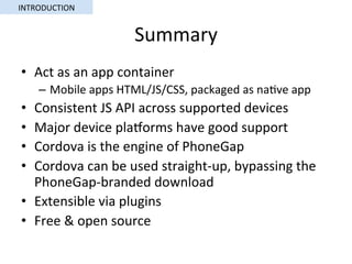 Summary	
•  Act	as	an	app	container	
–  Mobile	apps	HTML/JS/CSS,	packaged	as	na5ve	app	
•  Consistent	JS	API	across	supported	devices	
•  Major	device	plaorms	have	good	support	
•  Cordova	is	the	engine	of	PhoneGap	
•  Cordova	can	be	used	straight-up,	bypassing	the	
PhoneGap-branded	download	
•  Extensible	via	plugins	
•  Free	&	open	source	
INTRODUCTION	
 